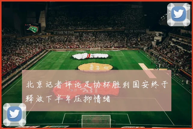 北京记者评论足协杯胜利国安终于释放下半年压抑情绪