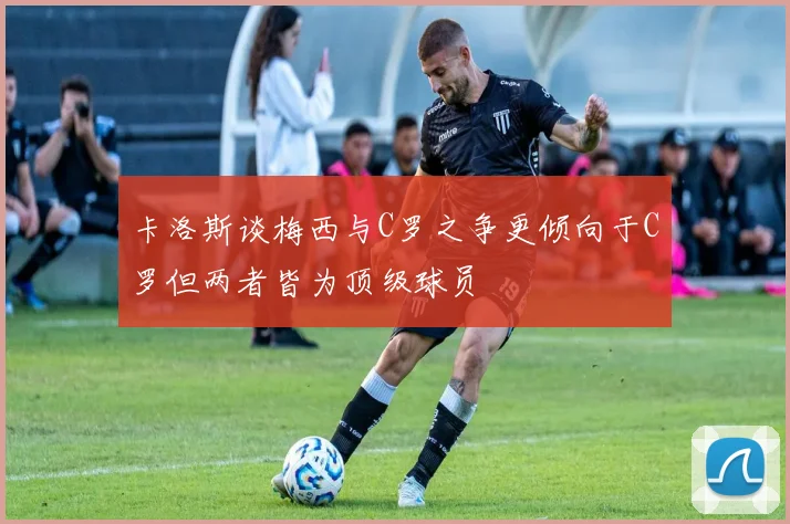 卡洛斯谈梅西与C罗之争更倾向于C罗但两者皆为顶级球员