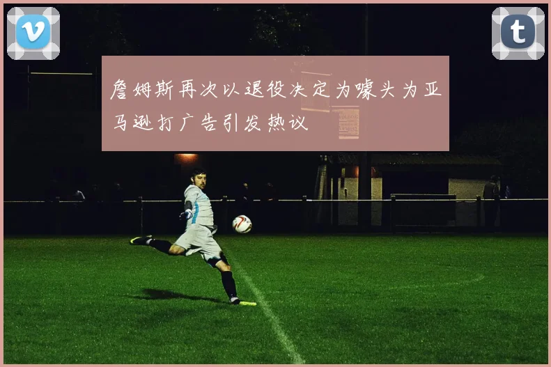 詹姆斯再次以退役决定为噱头为亚马逊打广告引发热议