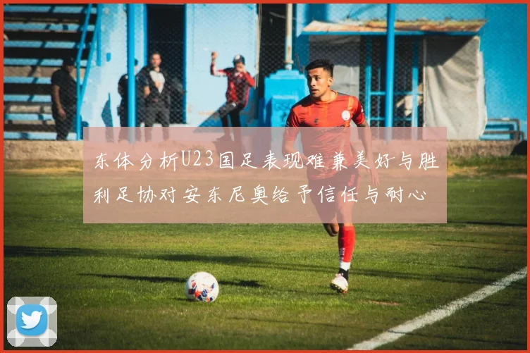 东体分析U23国足表现难兼美好与胜利足协对安东尼奥给予信任与耐心