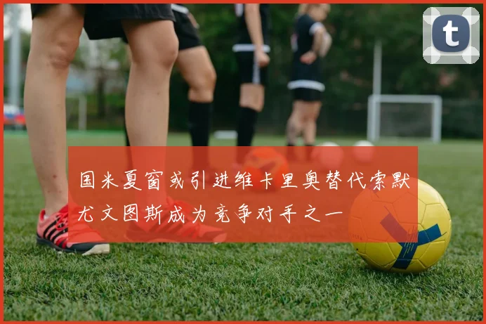 国米夏窗或引进维卡里奥替代索默尤文图斯成为竞争对手之一