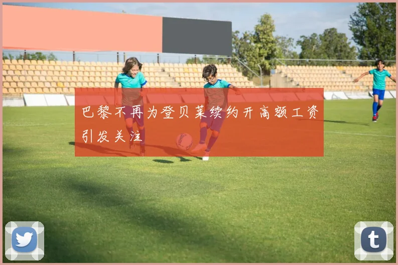 巴黎不再为登贝莱续约开高额工资引发关注