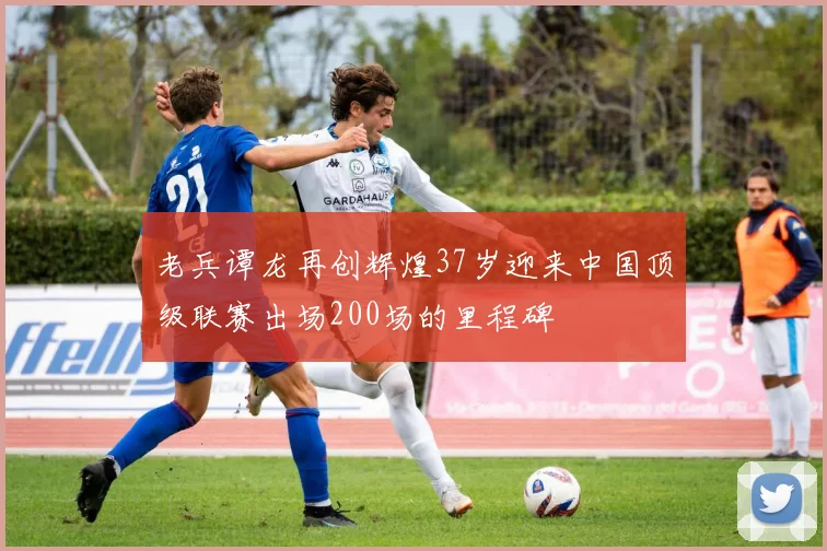 老兵谭龙再创辉煌37岁迎来中国顶级联赛出场200场的里程碑