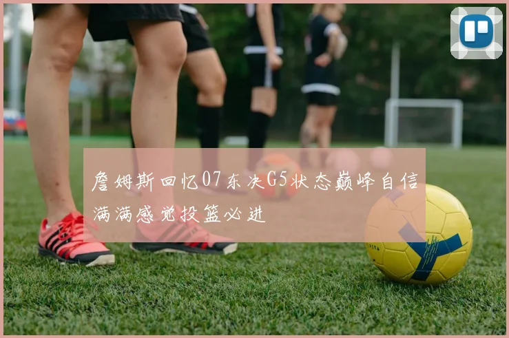 詹姆斯回忆07东决G5状态巅峰自信满满感觉投篮必进