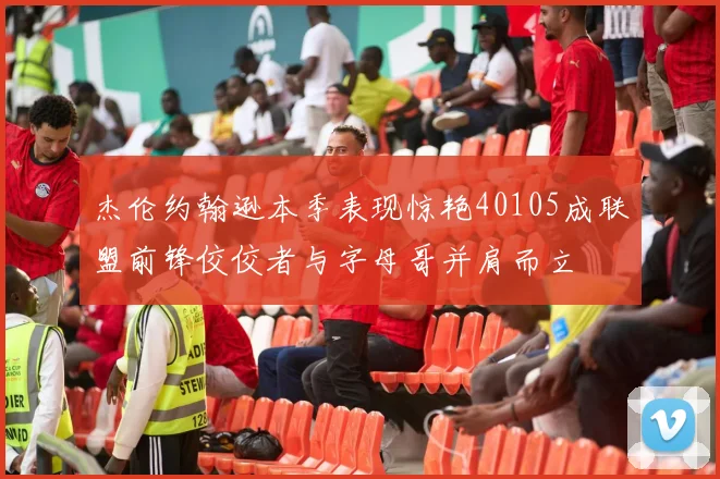 杰伦约翰逊本季表现惊艳40105成联盟前锋佼佼者与字母哥并肩而立