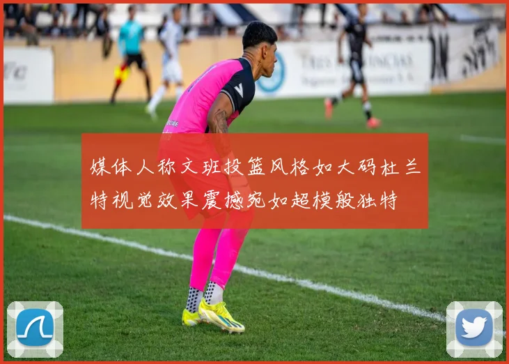 媒体人称文班投篮风格如大码杜兰特视觉效果震撼宛如超模般独特