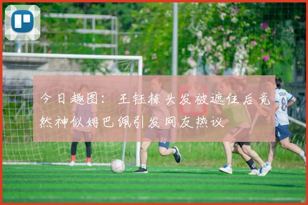 今日趣图：王钰栋头发被遮住后竟然神似姆巴佩引发网友热议