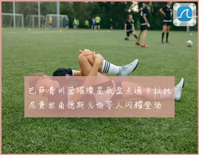 巴萨青训营璀璨星辰盘点通卡拉托尼费尔南德斯戈伦等人闪耀登场