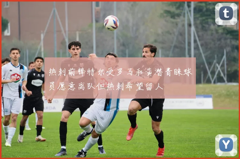 热刺前锋特尔受罗马和黄潜青睐球员愿意离队但热刺希望留人