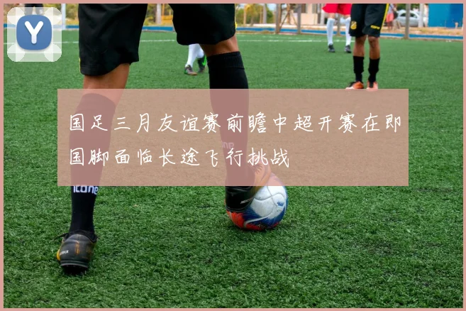 国足三月友谊赛前瞻中超开赛在即国脚面临长途飞行挑战