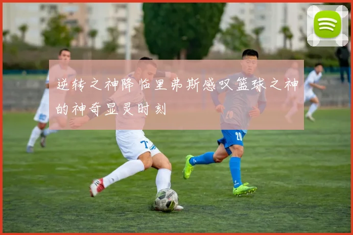 逆转之神降临里弗斯感叹篮球之神的神奇显灵时刻