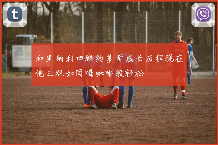 加里纳利回顾约基奇成长历程现在他三双如同喝咖啡般轻松