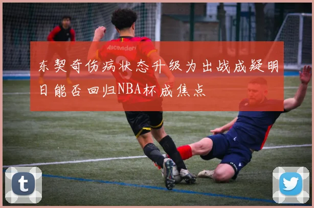 东契奇伤病状态升级为出战成疑明日能否回归NBA杯成焦点