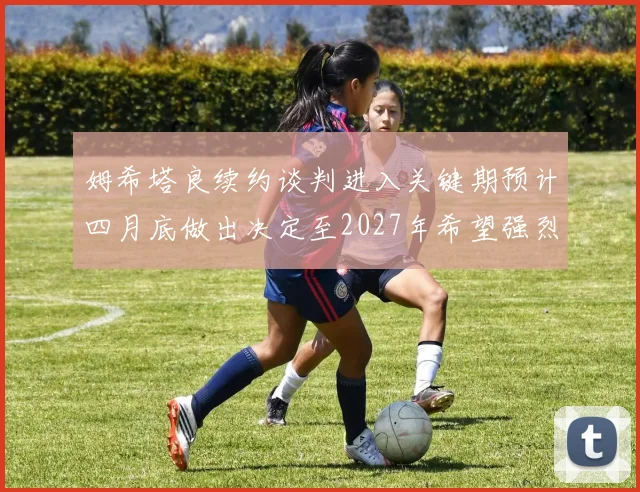 姆希塔良续约谈判进入关键期预计四月底做出决定至2027年希望强烈