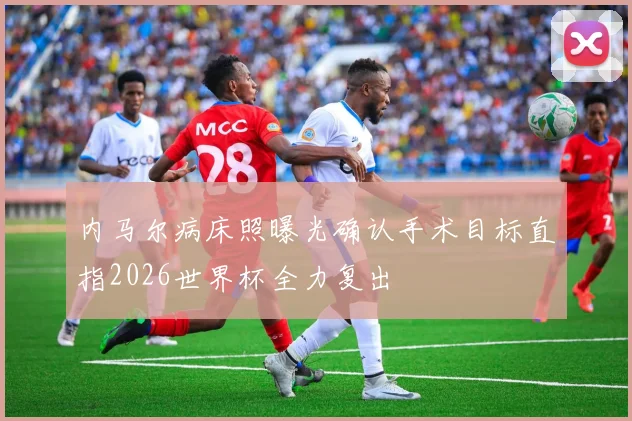 内马尔病床照曝光确认手术目标直指2026世界杯全力复出