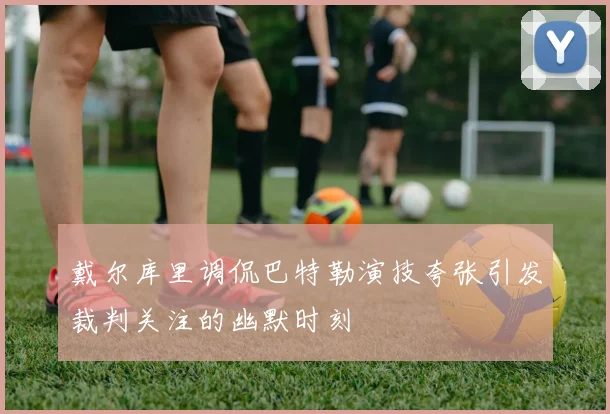 戴尔库里调侃巴特勒演技夸张引发裁判关注的幽默时刻