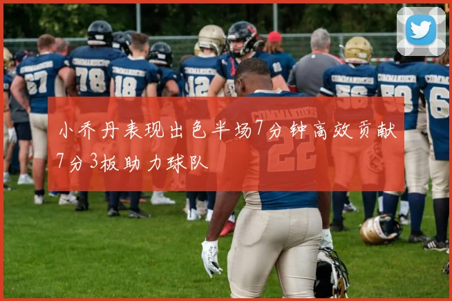 小乔丹表现出色半场7分钟高效贡献7分3板助力球队