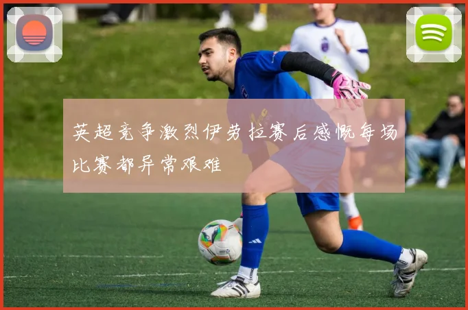 英超竞争激烈伊劳拉赛后感慨每场比赛都异常艰难