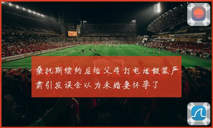 桑托斯续约后给父母打电话假装严肃引发误会以为未婚妻怀孕了
