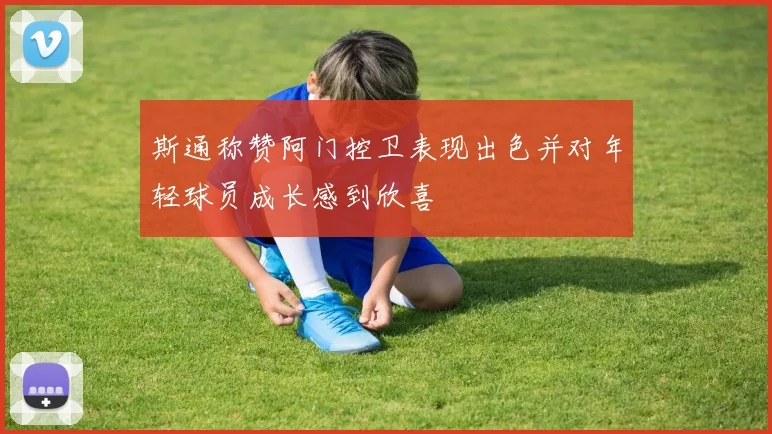 斯通称赞阿门控卫表现出色并对年轻球员成长感到欣喜