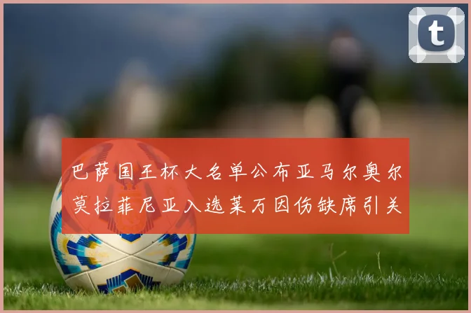 巴萨国王杯大名单公布亚马尔奥尔莫拉菲尼亚入选莱万因伤缺席引关注