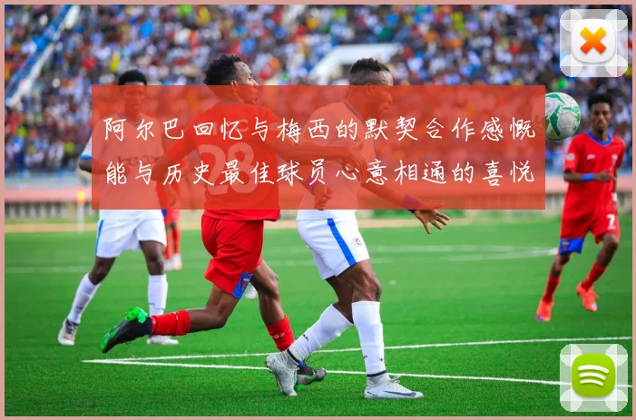 阿尔巴回忆与梅西的默契合作感慨能与历史最佳球员心意相通的喜悦