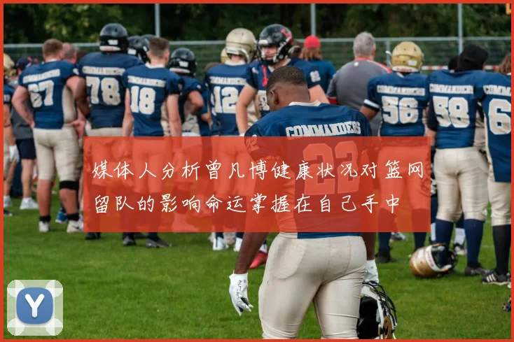 媒体人分析曾凡博健康状况对篮网留队的影响命运掌握在自己手中