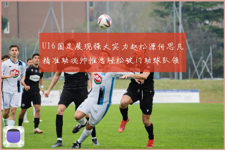 U16国足展现强大实力赵松源何思凡精准助攻帅惟浩轻松破门助球队领先
