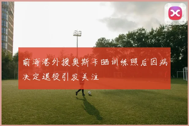 前海港外援奥斯卡晒训练照后因病决定退役引发关注