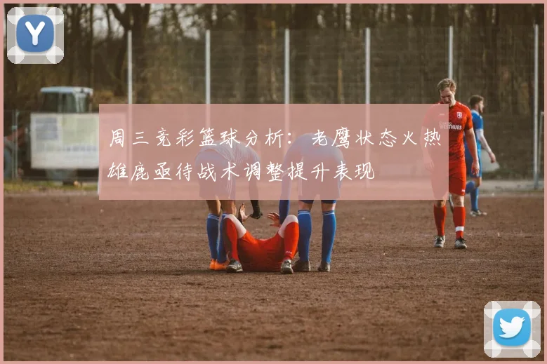 周三竞彩篮球分析：老鹰状态火热雄鹿亟待战术调整提升表现