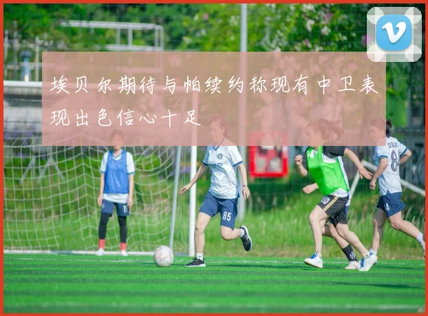 埃贝尔期待与帕续约称现有中卫表现出色信心十足