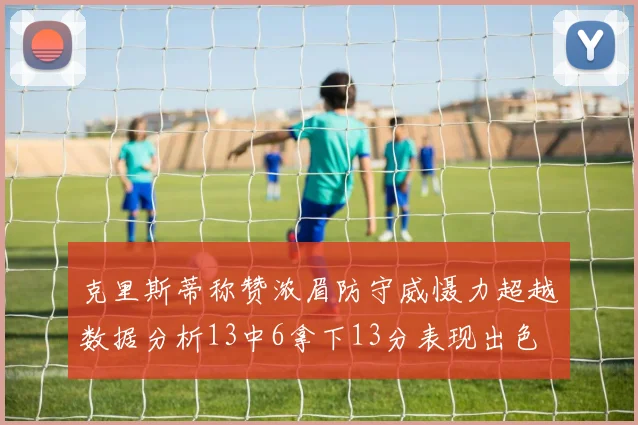 克里斯蒂称赞浓眉防守威慑力超越数据分析13中6拿下13分表现出色