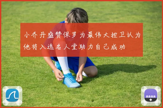 小乔丹盛赞保罗为最伟大控卫认为他将入选名人堂助力自己成功